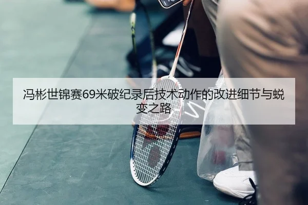 冯彬世锦赛69米破纪录后技术动作的改进细节与蜕变之路 | Kaiyuan