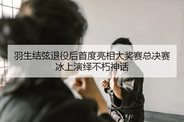 羽生结弦退役后首度亮相大奖赛总决赛冰上演绎不朽神话