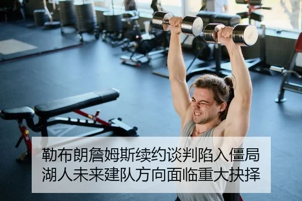 勒布朗詹姆斯续约谈判陷入僵局 湖人未来建队方向面临重大抉择